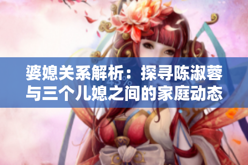 婆媳关系解析：探寻陈淑蓉与三个儿媳之间的家庭动态