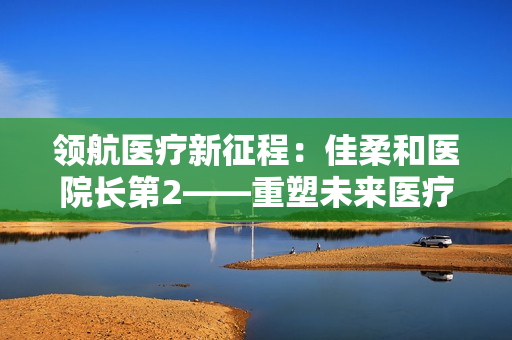 领航医疗新征程：佳柔和医院长第2——重塑未来医疗格局