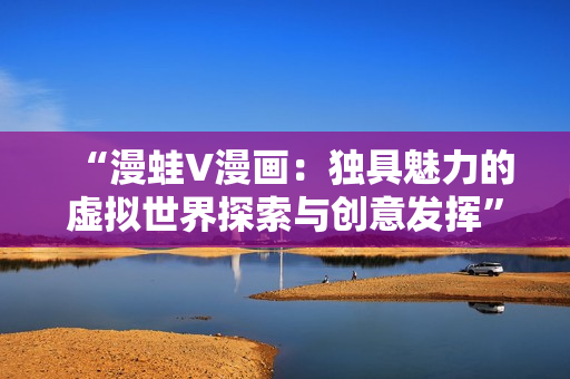 “漫蛙V漫画：独具魅力的虚拟世界探索与创意发挥”