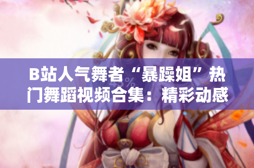 B站人气舞者“暴躁姐”热门舞蹈视频合集：精彩动感表演一网打尽