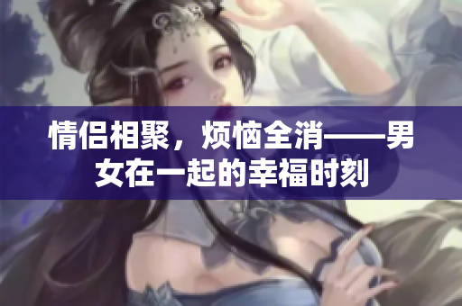 情侣相聚，烦恼全消——男女在一起的幸福时刻