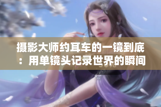 摄影大师约耳车的一镜到底：用单镜头记录世界的瞬间