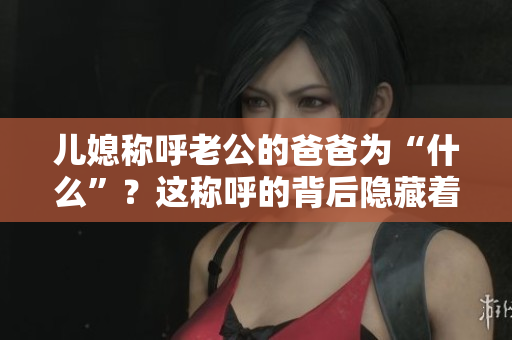 儿媳称呼老公的爸爸为“什么”？这称呼的背后隐藏着哪些文化内涵？