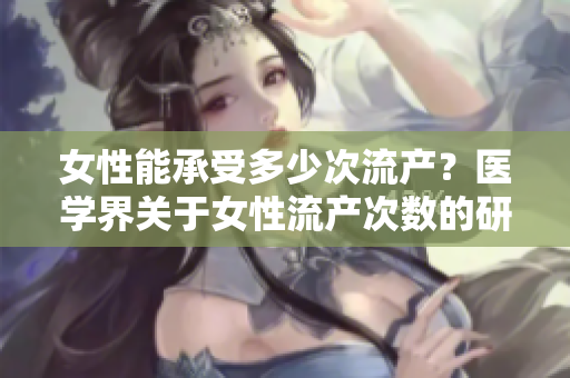 女性能承受多少次流产？医学界关于女性流产次数的研究