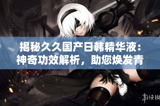 揭秘久久国产日韩精华液：神奇功效解析，助您焕发青春活力！