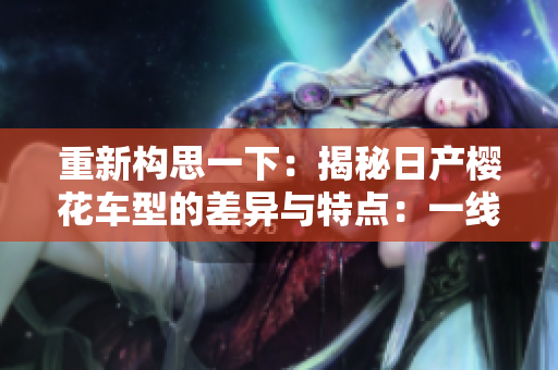 重新构思一下：揭秘日产樱花车型的差异与特点：一线、二线、三线车型分析