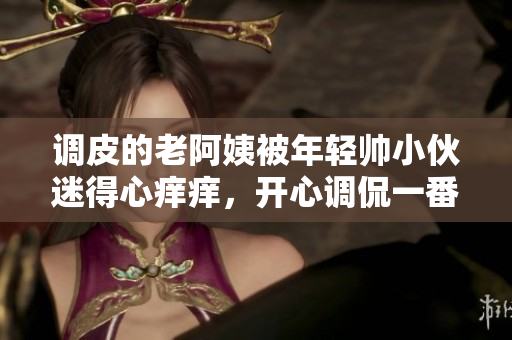 调皮的老阿姨被年轻帅小伙迷得心痒痒，开心调侃一番