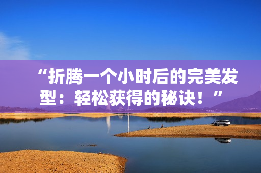 “折腾一个小时后的完美发型：轻松获得的秘诀！”