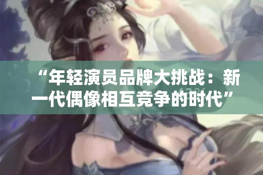 “年轻演员品牌大挑战：新一代偶像相互竞争的时代”