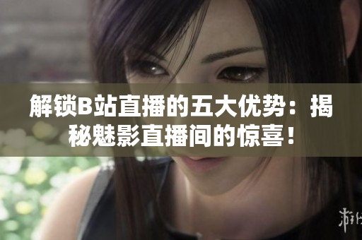 解锁B站直播的五大优势：揭秘魅影直播间的惊喜！
