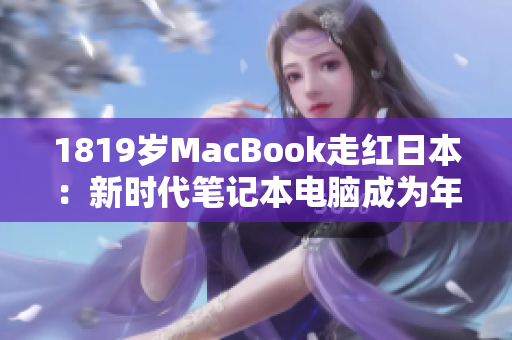 1819岁MacBook走红日本：新时代笔记本电脑成为年轻人的热门选择