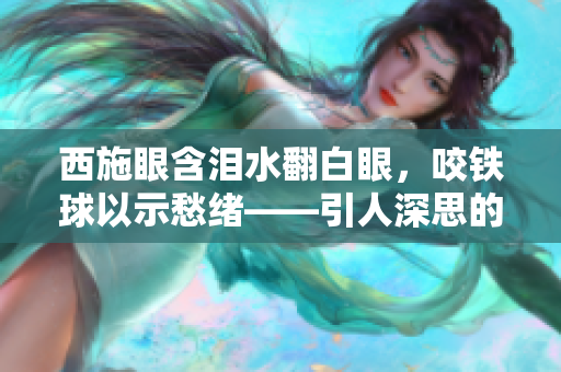 西施眼含泪水翻白眼，咬铁球以示愁绪——引人深思的表情抓拍揭示内心真情