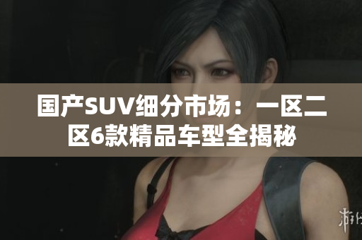 国产SUV细分市场：一区二区6款精品车型全揭秘