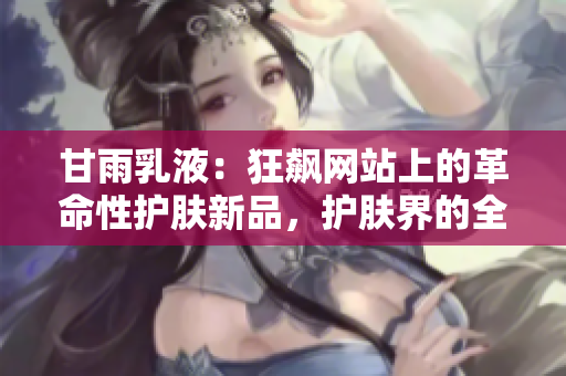 甘雨乳液：狂飙网站上的革命性护肤新品，护肤界的全新革命