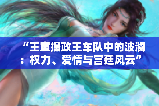 “王室摄政王车队中的波澜：权力、爱情与宫廷风云”