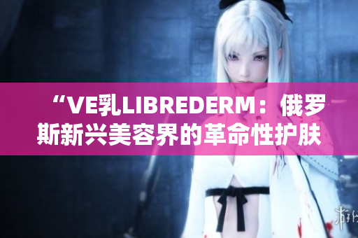 “VE乳LIBREDERM：俄罗斯新兴美容界的革命性护肤品”