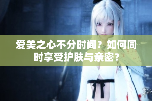 爱美之心不分时间？如何同时享受护肤与亲密？