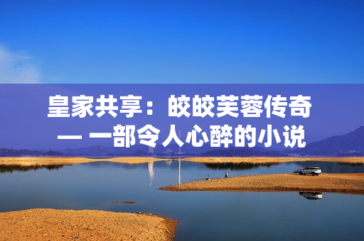 皇家共享：皎皎芙蓉传奇 — 一部令人心醉的小说