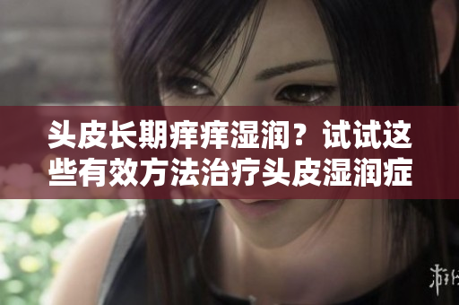 头皮长期痒痒湿润？试试这些有效方法治疗头皮湿润症状