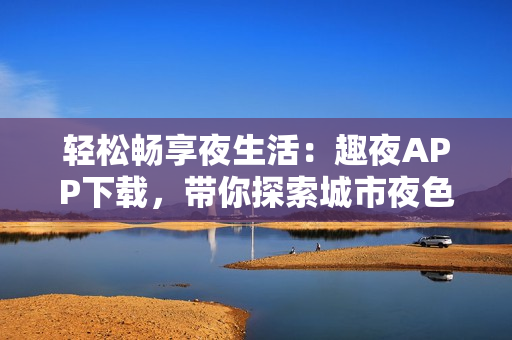 轻松畅享夜生活：趣夜APP下载，带你探索城市夜色