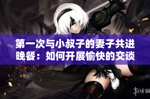 第一次与小叔子的妻子共进晚餐：如何开展愉快的交谈？