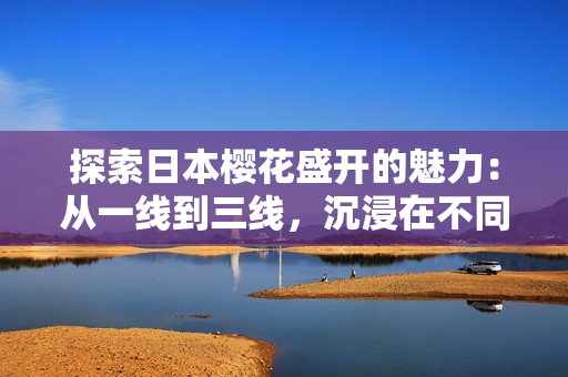 探索日本樱花盛开的魅力：从一线到三线，沉浸在不同景致中的美妙体验
