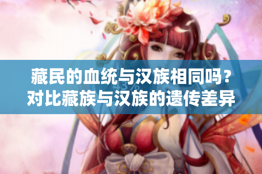 藏民的血统与汉族相同吗？对比藏族与汉族的遗传差异及其文化影响