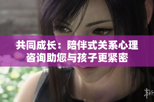 共同成长：陪伴式关系心理咨询助您与孩子更紧密