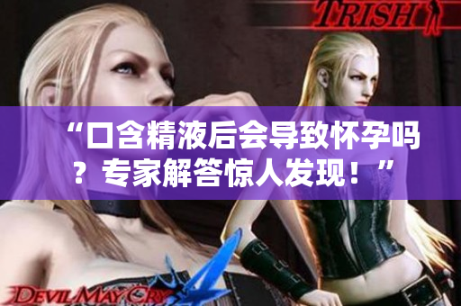 “口含精液后会导致怀孕吗？专家解答惊人发现！”