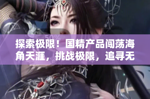 探索极限！国精产品闯荡海角天涯，挑战极限，追寻无限可能
