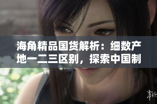 海角精品国货解析：细数产地一二三区别，探索中国制造的多样性和品质