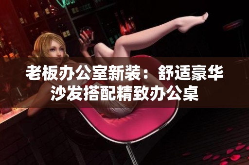 老板办公室新装：舒适豪华沙发搭配精致办公桌