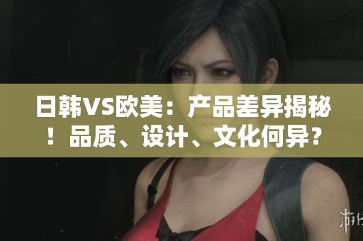 日韩VS欧美：产品差异揭秘！品质、设计、文化何异？
