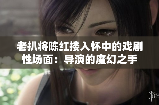 老扒将陈红搂入怀中的戏剧性场面：导演的魔幻之手