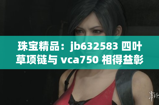 珠宝精品：jb632583 四叶草项链与 vca750 相得益彰，尽显奢华魅力