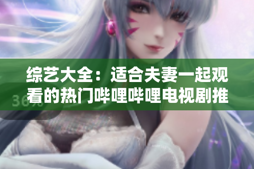 综艺大全：适合夫妻一起观看的热门哔哩哔哩电视剧推荐