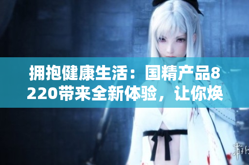拥抱健康生活：国精产品8220带来全新体验，让你焕发活力