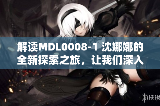 解读MDL0008-1 沈娜娜的全新探索之旅，让我们深入了解