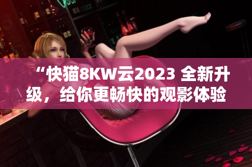 “快猫8KW云2023 全新升级，给你更畅快的观影体验！”