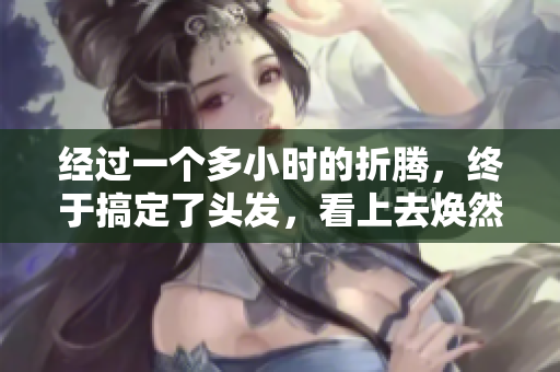 经过一个多小时的折腾，终于搞定了头发，看上去焕然一新！