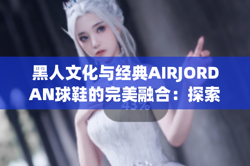 黑人文化与经典AIRJORDAN球鞋的完美融合：探索街头时尚的最佳象征