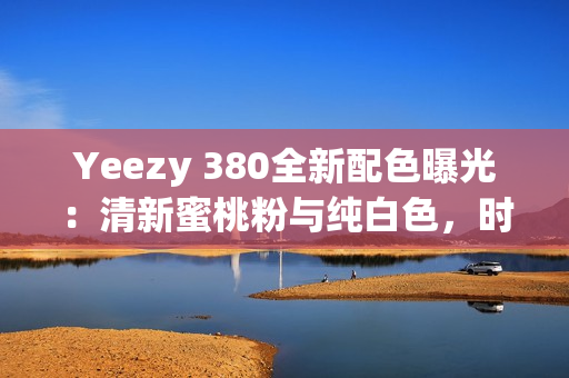 Yeezy 380全新配色曝光：清新蜜桃粉与纯白色，时尚潮流再度升级