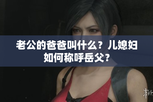 老公的爸爸叫什么？儿媳妇如何称呼岳父？