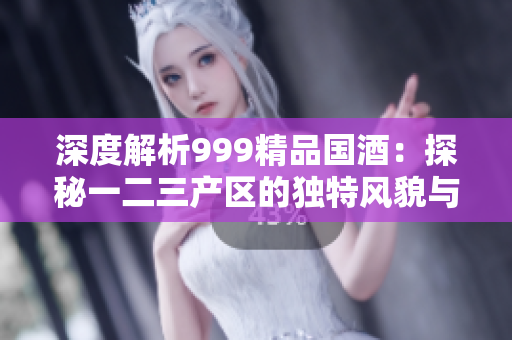 深度解析999精品国酒：探秘一二三产区的独特风貌与品质差异