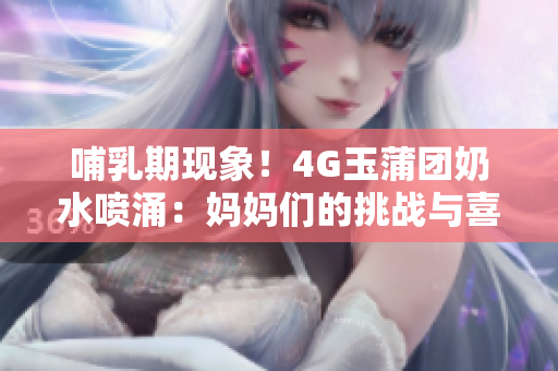 哺乳期现象！4G玉蒲团奶水喷涌：妈妈们的挑战与喜悦