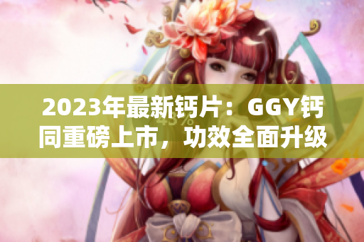 2023年最新钙片：GGY钙同重磅上市，功效全面升级