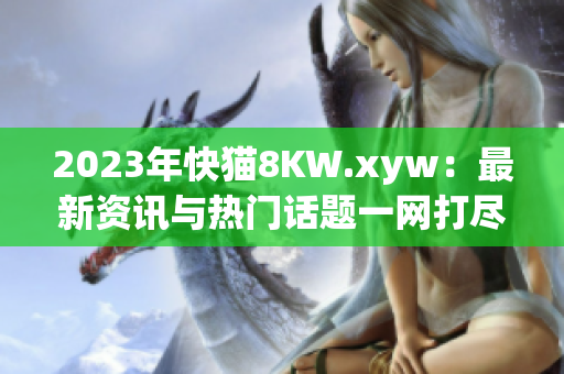2023年快猫8KW.xyw：最新资讯与热门话题一网打尽！