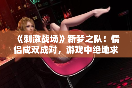 《刺激战场》新梦之队！情侣成双成对，游戏中绝地求生的浪漫旅程