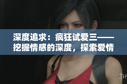 深度追求：疯狂试爱三——挖掘情感的深度，探索爱情的边界