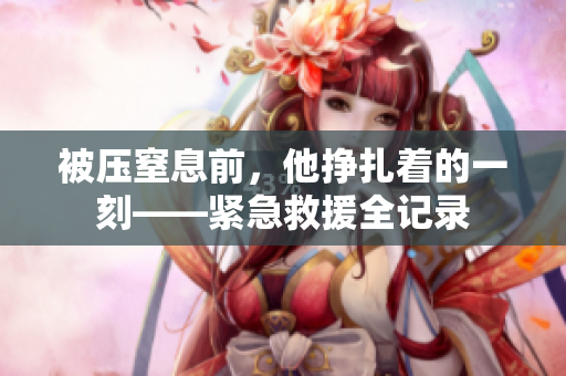 被压窒息前，他挣扎着的一刻——紧急救援全记录